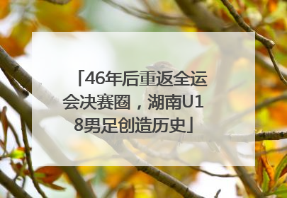 46年后重返全运会决赛圈，湖南U18男足创造历史